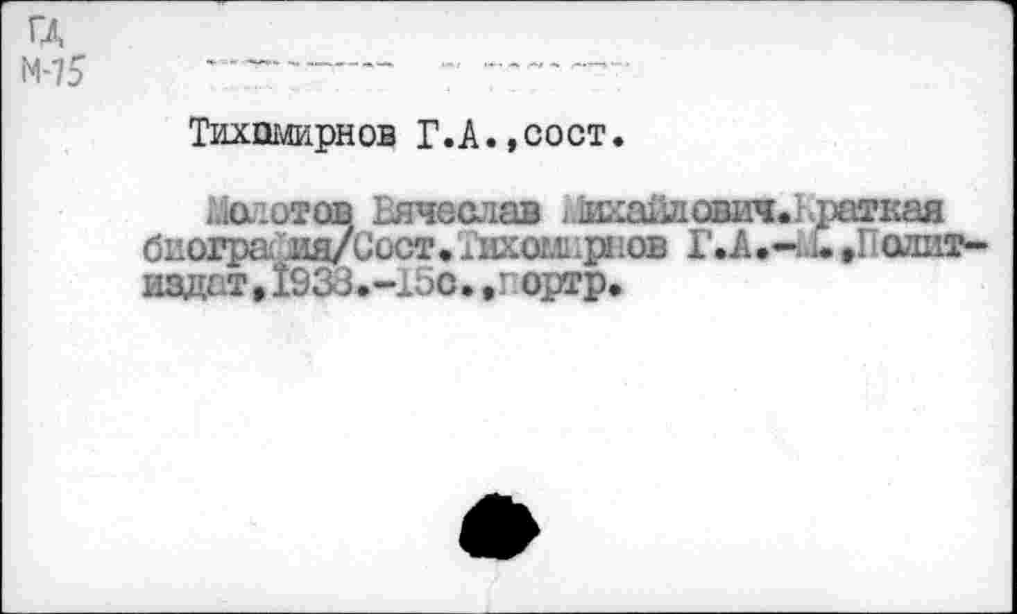 ﻿гд
М-75
Тихпмирнов Г.А.,сост.
Молотов Вячеслав л1икайдович.1 ратная биогра ия/Сост.Тихомирюв Г.А.—Д.»Г алит-издат, 1938.-15с. ,г ортр.